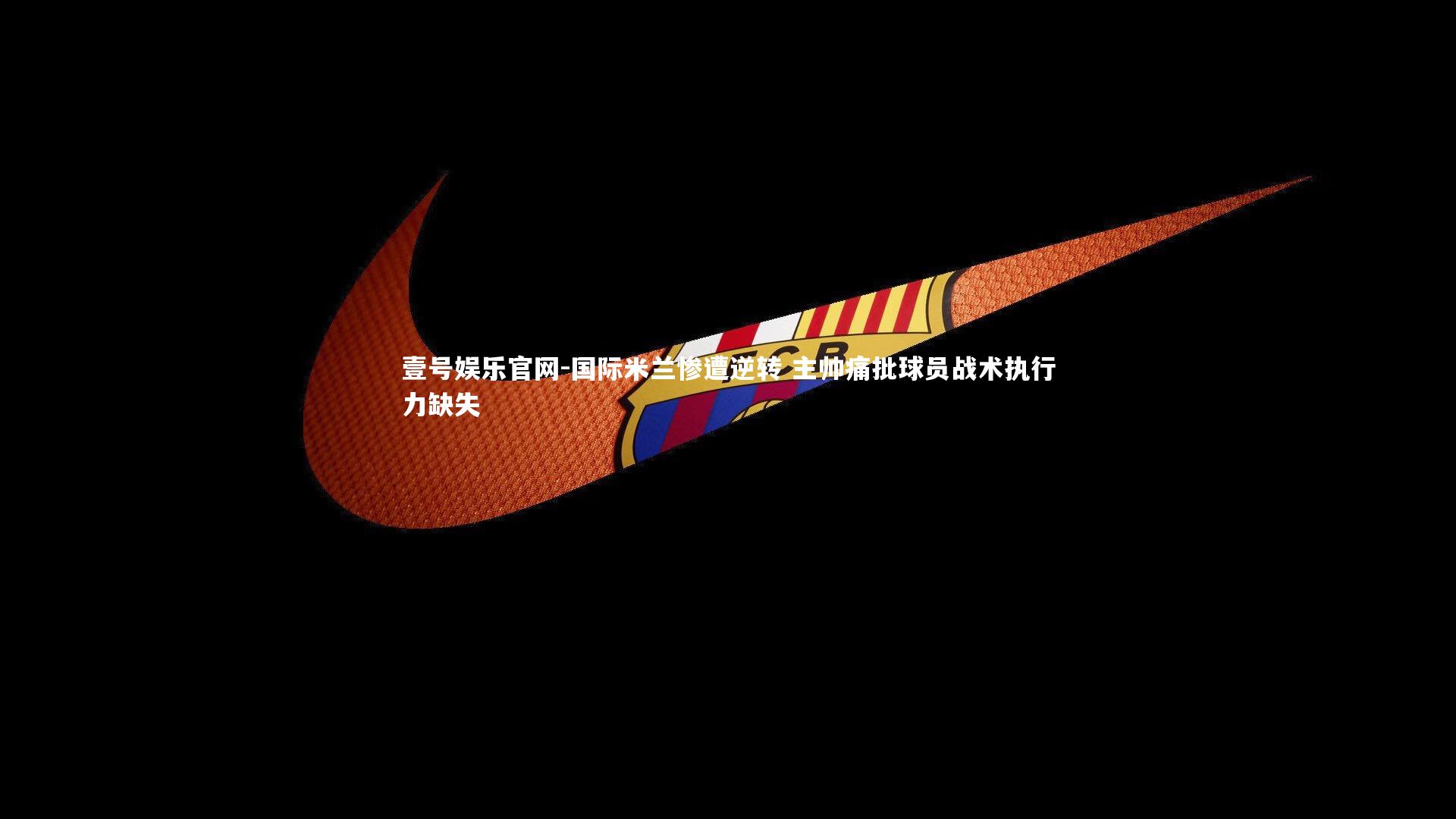 壹号娱乐官网-国际米兰惨遭逆转 主帅痛批球员战术执行力缺失